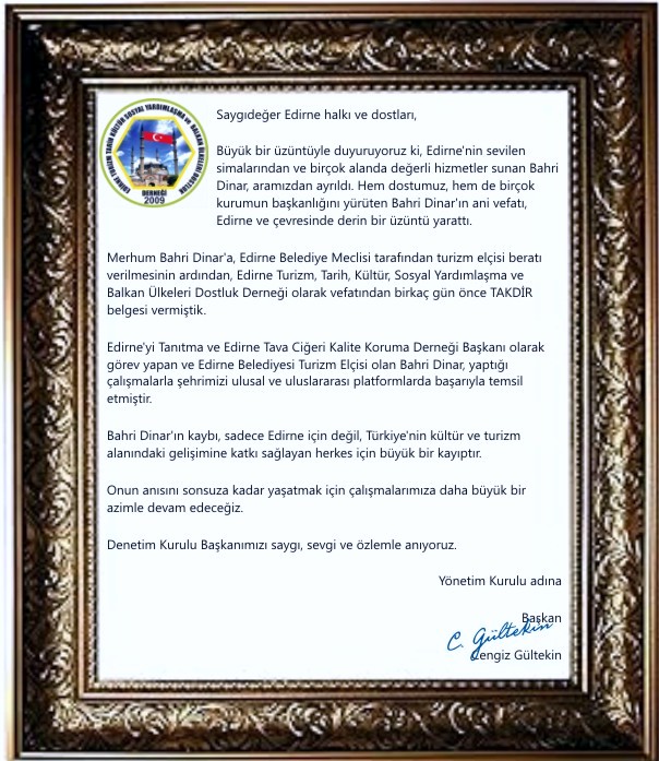 Saygıdeğer Edirne halkı ve dostları, Büyük bir üzüntüyle duyuruyoruz ki, Edirne'nin sevilen simalarından ve birçok alanda değerli hizmetler sunan Bahri Dinar, aramızdan ayrıldı. Hem dostumuz, hem de birçok kurumun başkanlığını yürüten Bahri Dinar'ın ani vefatı, Edirne ve çevresinde derin bir üzüntü yarattı. Merhum Bahri Dinar’a, Edirne Belediye Meclisi tarafından turizm elçisi beratı verilmesinin ardından, Edirne Turizm, Tarih, Kültür, Sosyal Yardımlaşma ve Balkan Ülkeleri Dostluk Derneği olarak vefatından birkaç gün önce TAKDİR belgesi vermiştik. Edirne'yi Tanıtma ve Edirne Tava Ciğeri Kalite Koruma Derneği Başkanı olarak görev yapan ve Edirne Belediyesi Turizm Elçisi olan Bahri Dinar, yaptığı çalışmalarla şehrimizi ulusal ve uluslararası platformlarda başarıyla temsil etmiştir. Bahri Dinar'ın kaybı, sadece Edirne için değil, Türkiye'nin kültür ve turizm alanındaki gelişimine katkı sağlayan herkes için büyük bir kayıptır. Onun anısını sonsuza kadar yaşatmak için çalışmalarımıza daha büyük bir azimle devam edeceğiz. Denetim Kurulu Başkanımızı saygı, sevgi ve özlemle anıyoruz. Başkan Cengiz Gültekin